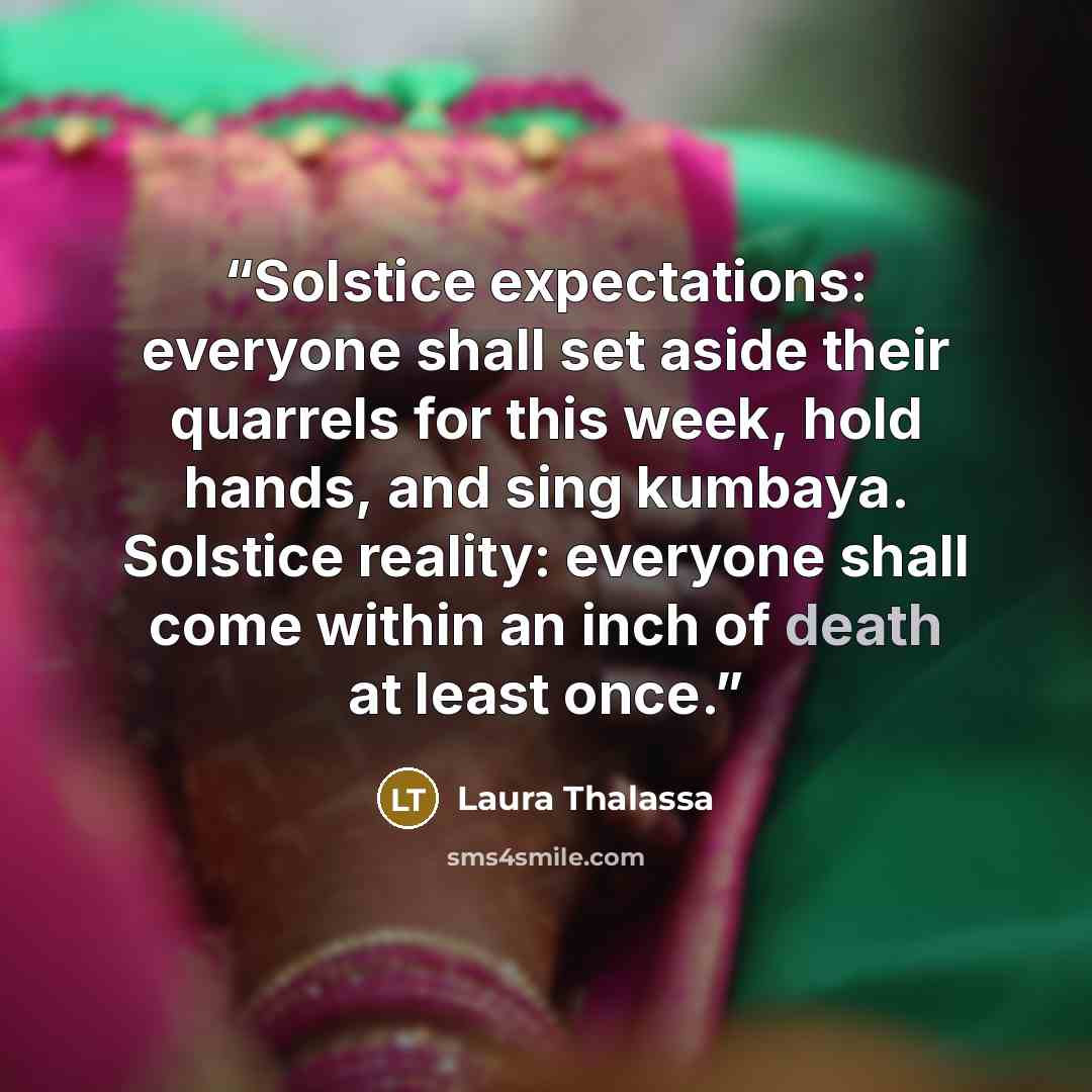 “Solstice expectations: everyone shall set aside their quarrels for this week, hold hands, and sing kumbaya. Solstice reality: everyone shall come within an inch of death at least once.” quote by Laura Thalassa
