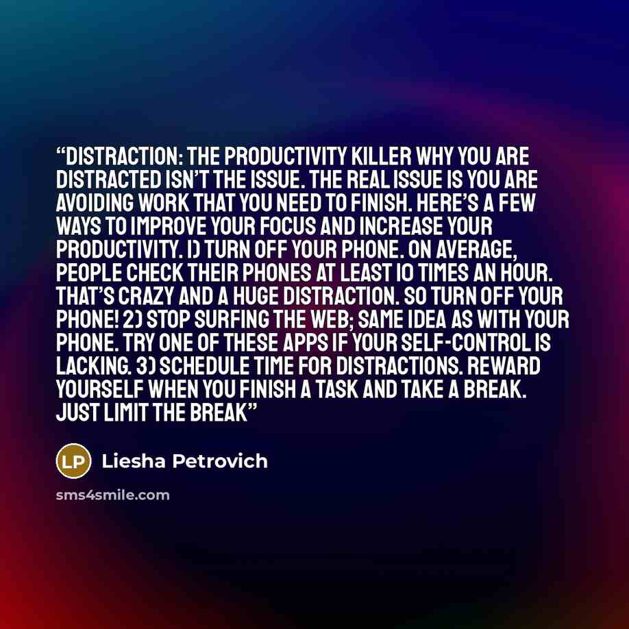 “Distraction: The Productivity Killer Why you are distracted isn’t the issue. The real issue is you are avoiding work that you need to finish. Here’s a few ways to improve your focus and increase your productivity. 1) Turn off your phone. On average, people check their phones at least 10 times an…” quote by Liesha Petrovich