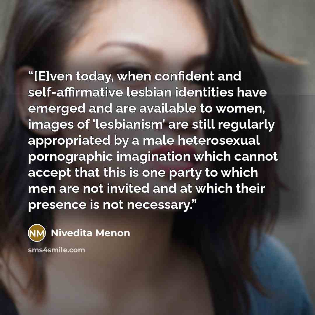 “[E]ven today, when confident and self-affirmative lesbian identities have emerged and are available to women, images of 'lesbianism’ are still regularly appropriated by a male heterosexual pornographic imagination which cannot accept that this is one party to which men are not invited and at which…” quote by Nivedita Menon