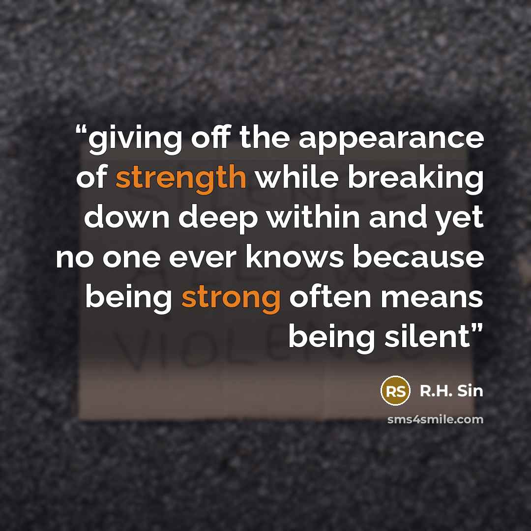 “giving off the appearance of strength while breaking down deep within and yet no one ever knows because being strong often means being silent” quote by R.H. Sin