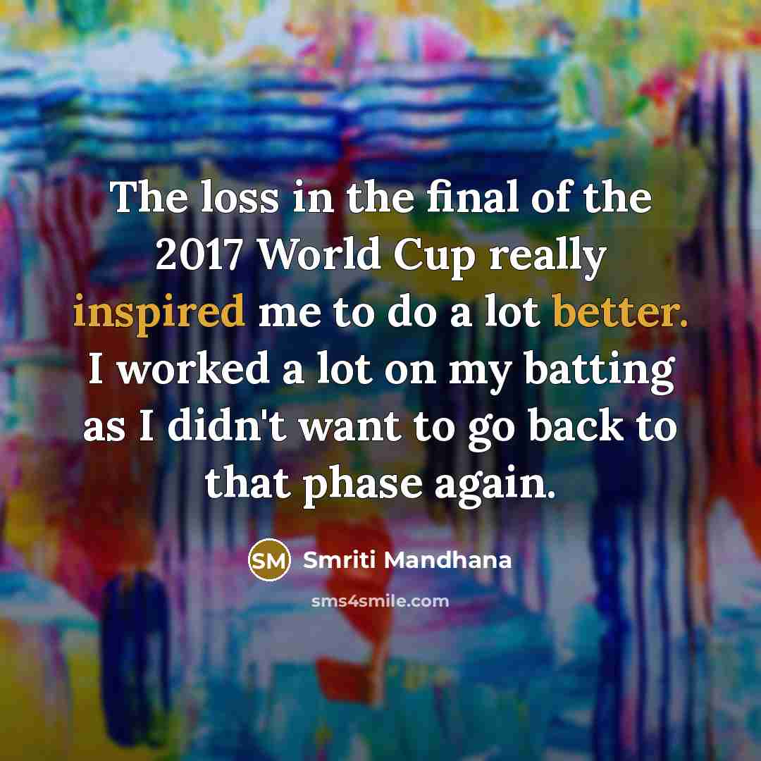 “The loss in the final of the 2017 World Cup really inspired me to do a lot better. I worked a lot on my batting as I didn't want to go back to that phase again.” quote by Smriti Mandhana