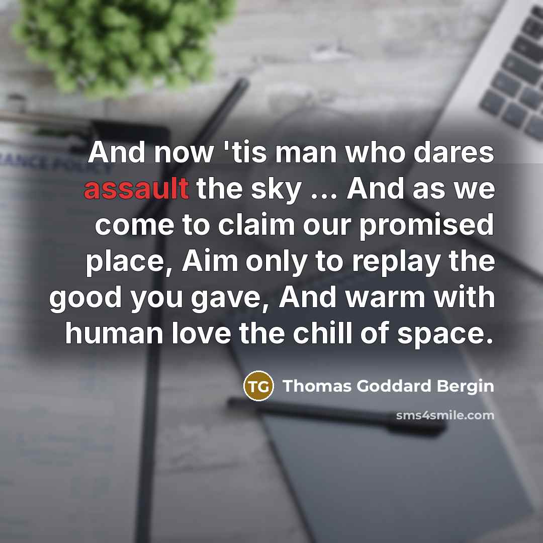 “And now 'tis man who dares assault the sky ... And as we come to claim our promised place, Aim only to replay the good you gave, And warm with human love the chill of space.” quote by Thomas Goddard Bergin