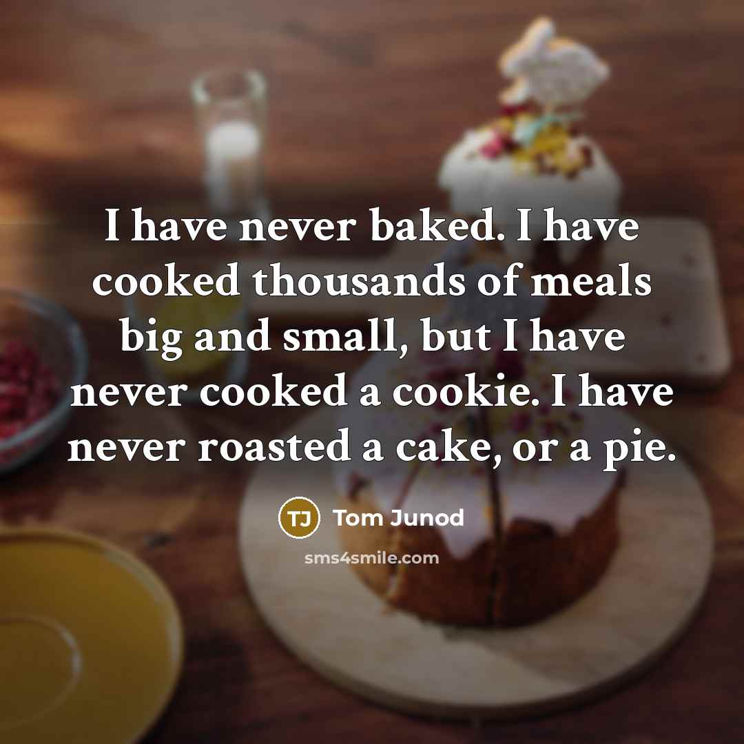 “I have never baked. I have cooked thousands of meals big and small, but I have never cooked a cookie. I have never roasted a cake, or a pie.” quote by Tom Junod