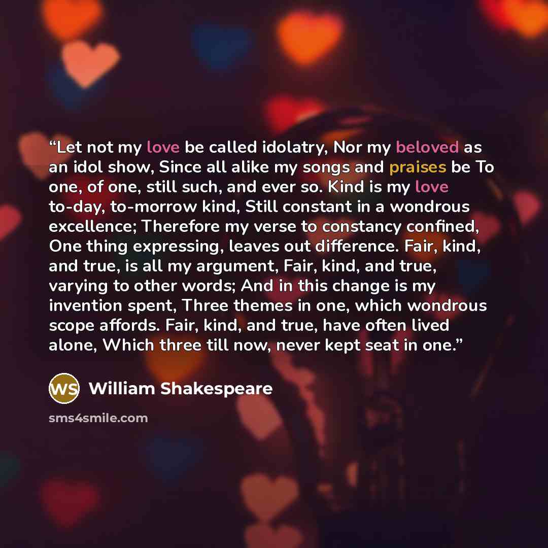 “Let not my love be called idolatry, Nor my beloved as an idol show, Since all alike my songs and praises be To one, of one, still such, and ever so. Kind is my love to-day, to-morrow kind, Still constant in a wondrous excellence; Therefore my verse to constancy confined, One thing expressing…” quote by William Shakespeare