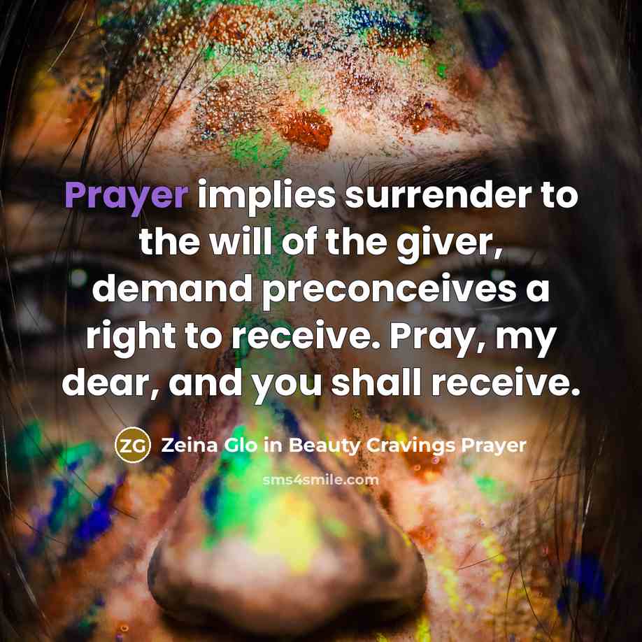 “Prayer implies surrender to the will of the giver, demand preconceives a right to receive. Pray, my dear, and you shall receive.” quote by Zeina Glo in Beauty Cravings Prayer