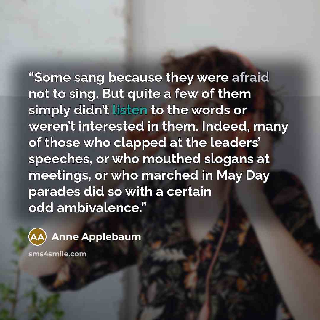 “Some sang because they were afraid not to sing. But quite a few of them simply didn’t listen to the words or weren’t interested in them. Indeed, many of those who clapped at the leaders’ speeches, or who mouthed slogans at meetings, or who marched in May Day parades did so with a certain odd…” quote by Anne Applebaum