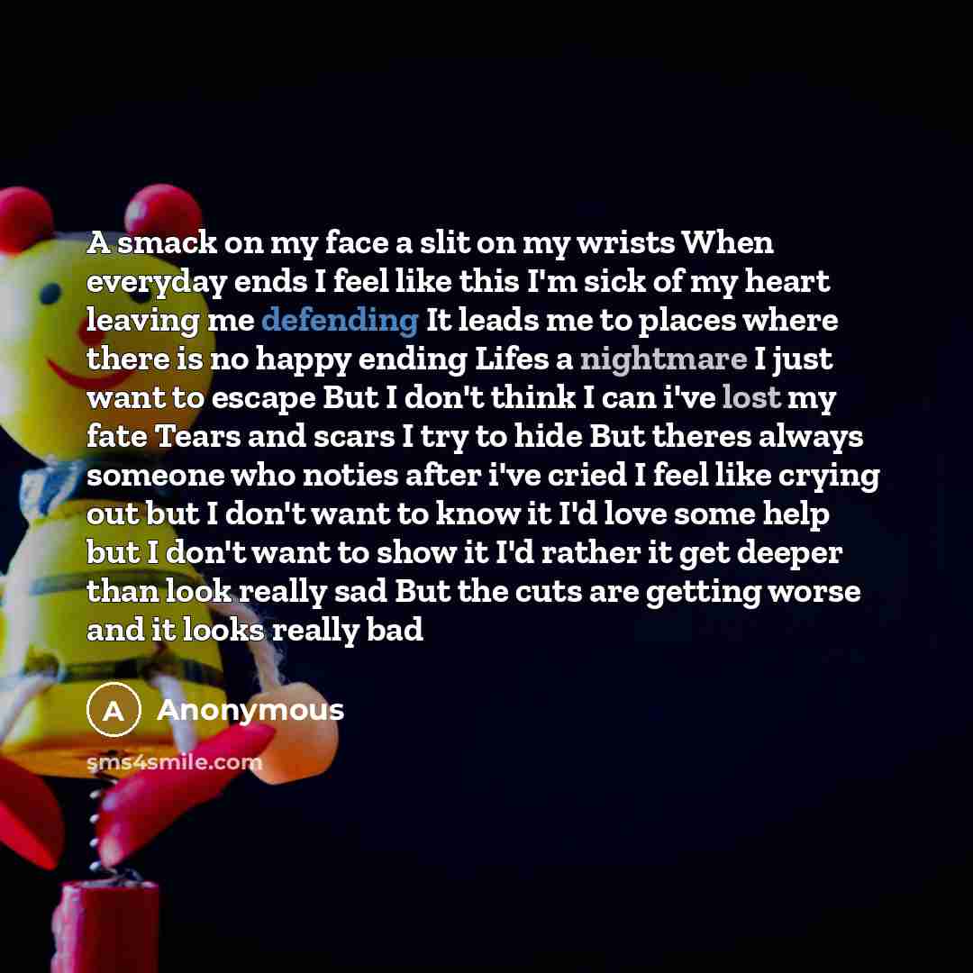 “A smack on my face a slit on my wrists When everyday ends I feel like this I'm sick of my heart leaving me defending It leads me to places where there is no happy ending Lifes a nightmare I just want to escape But I don't think I can i've lost my fate Tears and scars I try to hide But theres…” quote by Anonymous