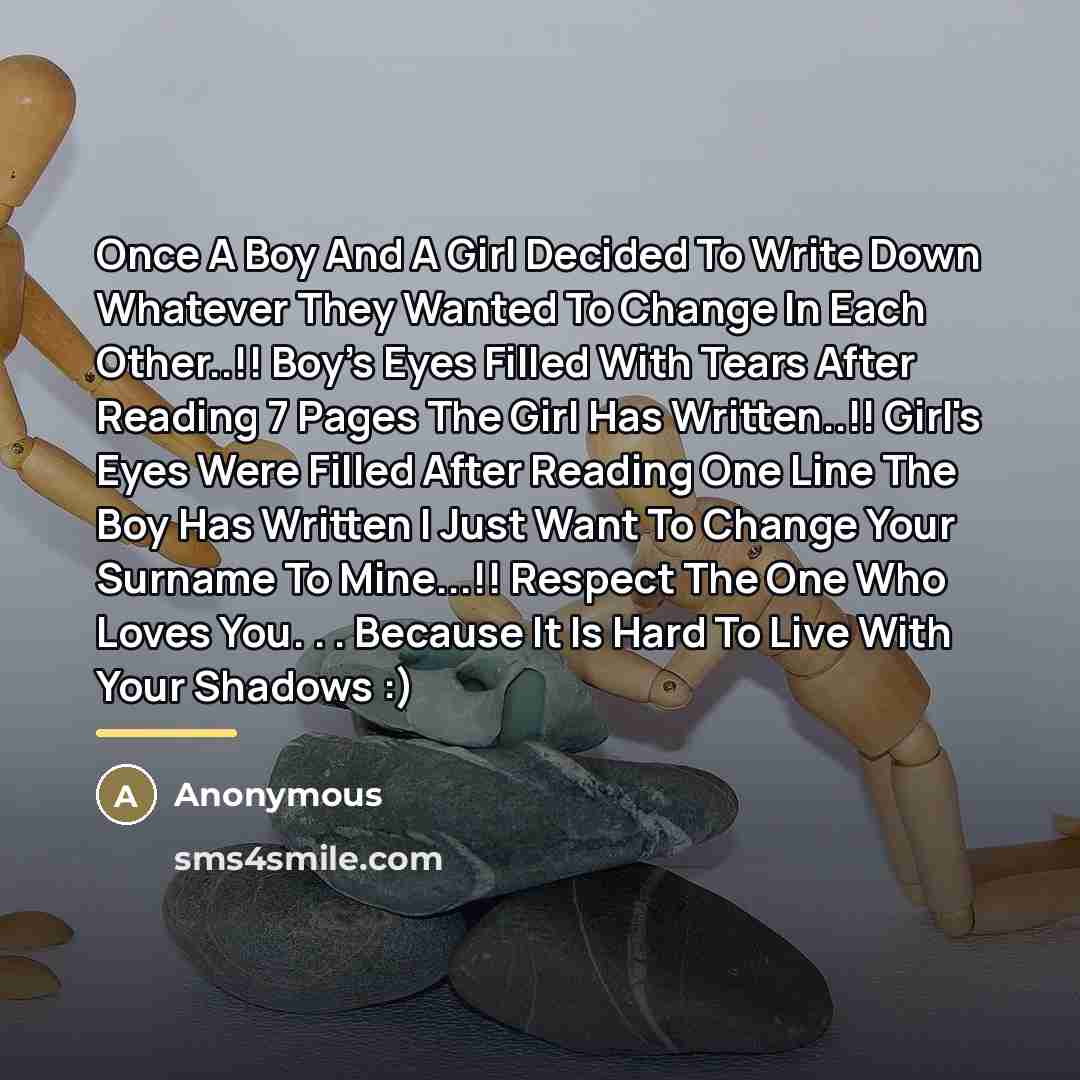 “Once A Boy And A Girl Decided To Write Down Whatever They Wanted To Change In Each Other..!! Boy's Eyes Filled With Tears After Reading 7 Pages The Girl Has Written..!! Girl's Eyes Were Filled After Reading One Line The Boy Has Written I Just Want To Change Your Surname To Mine...!! Respect The…” quote by Anonymous
