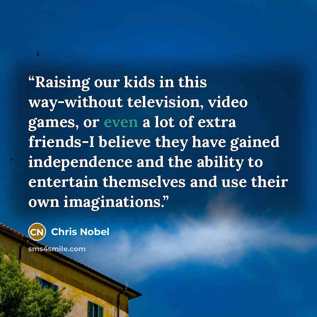 “Raising our kids in this way-without television, video games, or even a lot of extra friends-I believe they have gained independence and the ability to entertain themselves and use their own imaginations.” quote by Chris Nobel