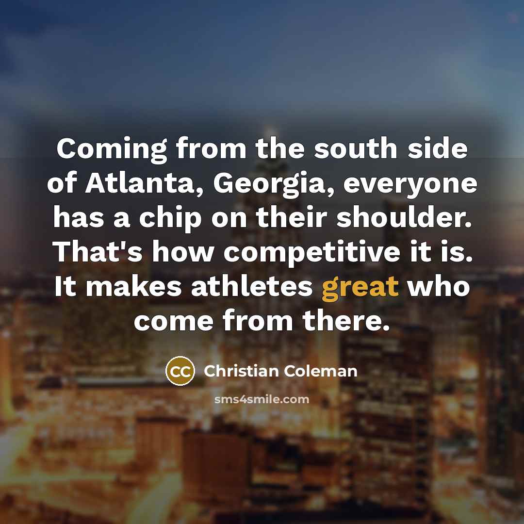 “Coming from the south side of Atlanta, Georgia, everyone has a chip on their shoulder. That's how competitive it is. It makes athletes great who come from there.” quote by Christian Coleman