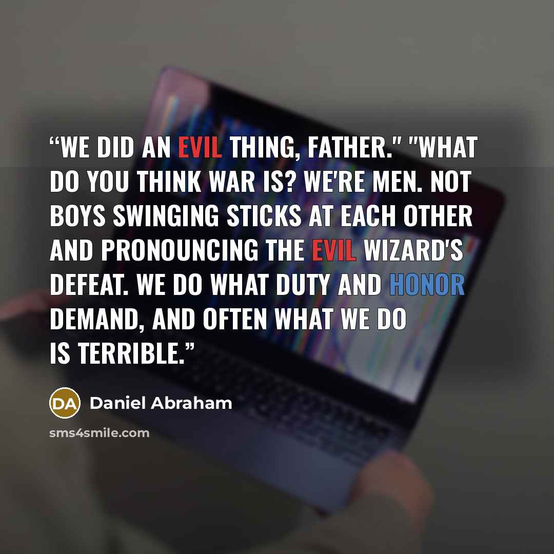 “We did an evil thing, father." "What do you think war is? We're men. Not boys swinging sticks at each other and pronouncing the evil wizard's defeat. We do what duty and honor demand, and often what we do is terrible.” quote by Daniel Abraham