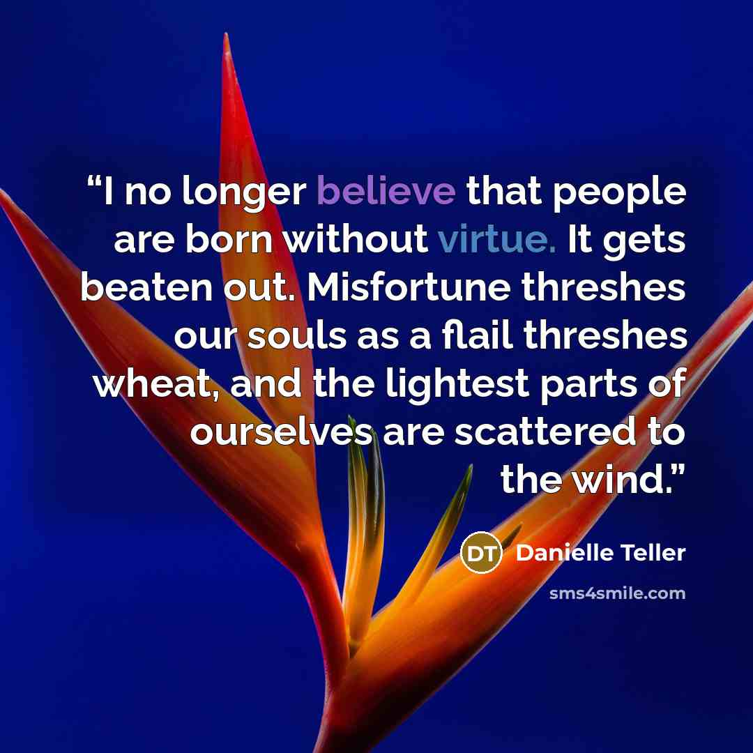 “I no longer believe that people are born without virtue. It gets beaten out. Misfortune threshes our souls as a flail threshes wheat, and the lightest parts of ourselves are scattered to the wind.” quote by Danielle Teller