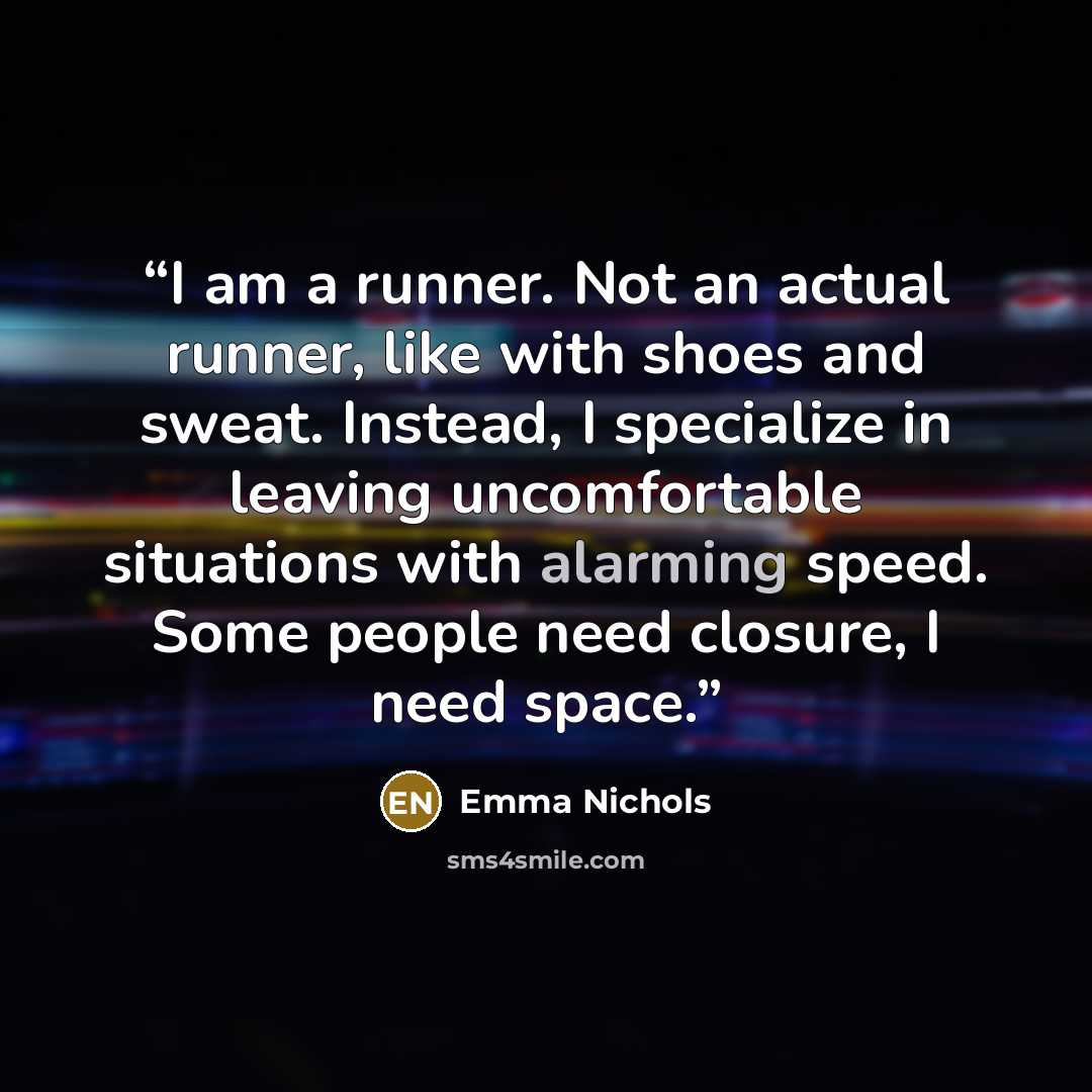 “I am a runner. Not an actual runner, like with shoes and sweat. Instead, I specialize in leaving uncomfortable situations with alarming speed. Some people need closure, I need space.” quote by Emma Nichols