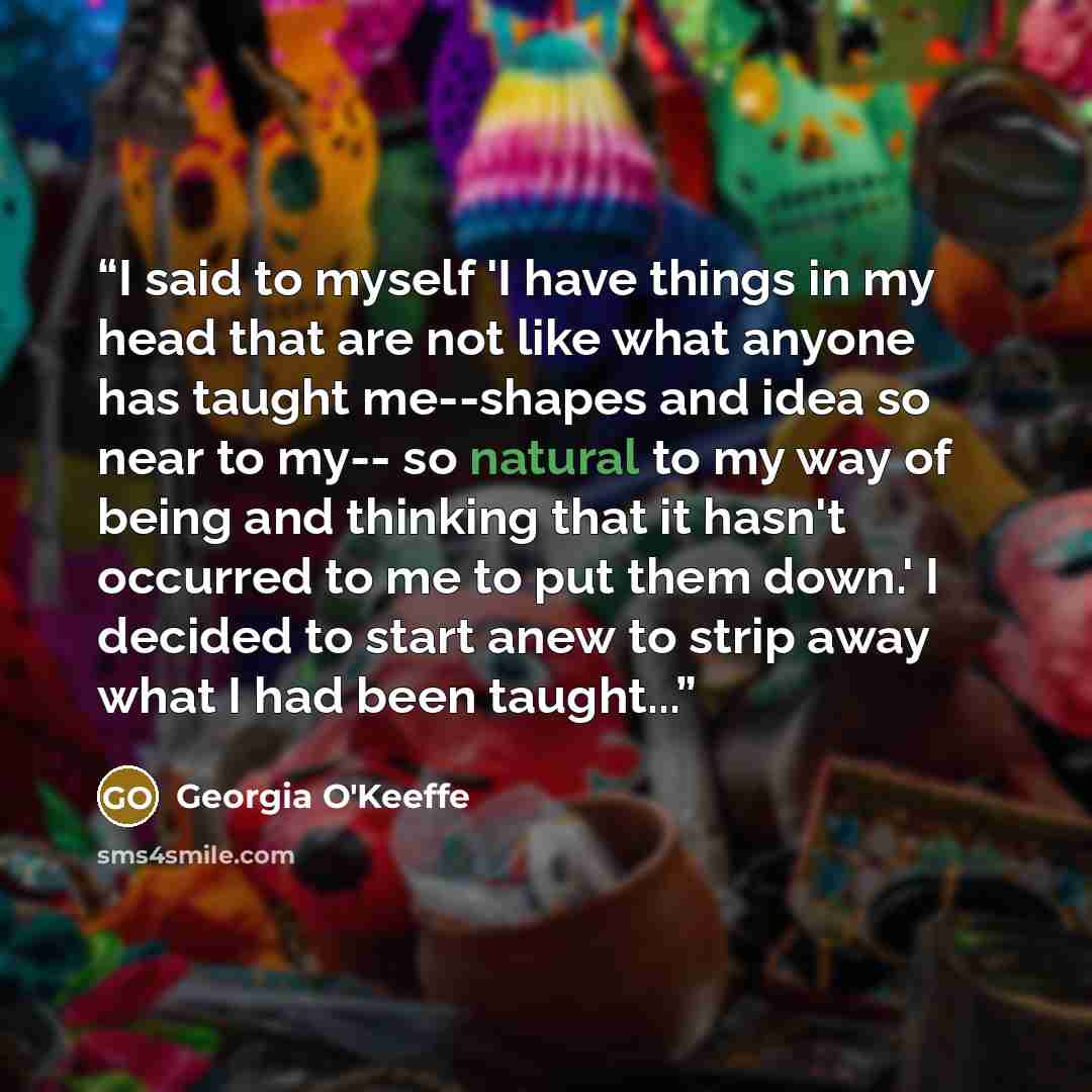 “I said to myself 'I have things in my head that are not like what anyone has taught me--shapes and idea so near to my-- so natural to my way of being and thinking that it hasn't occurred to me to put them down.' I decided to start anew to strip away what I had been taught...” quote by Georgia O'Keeffe