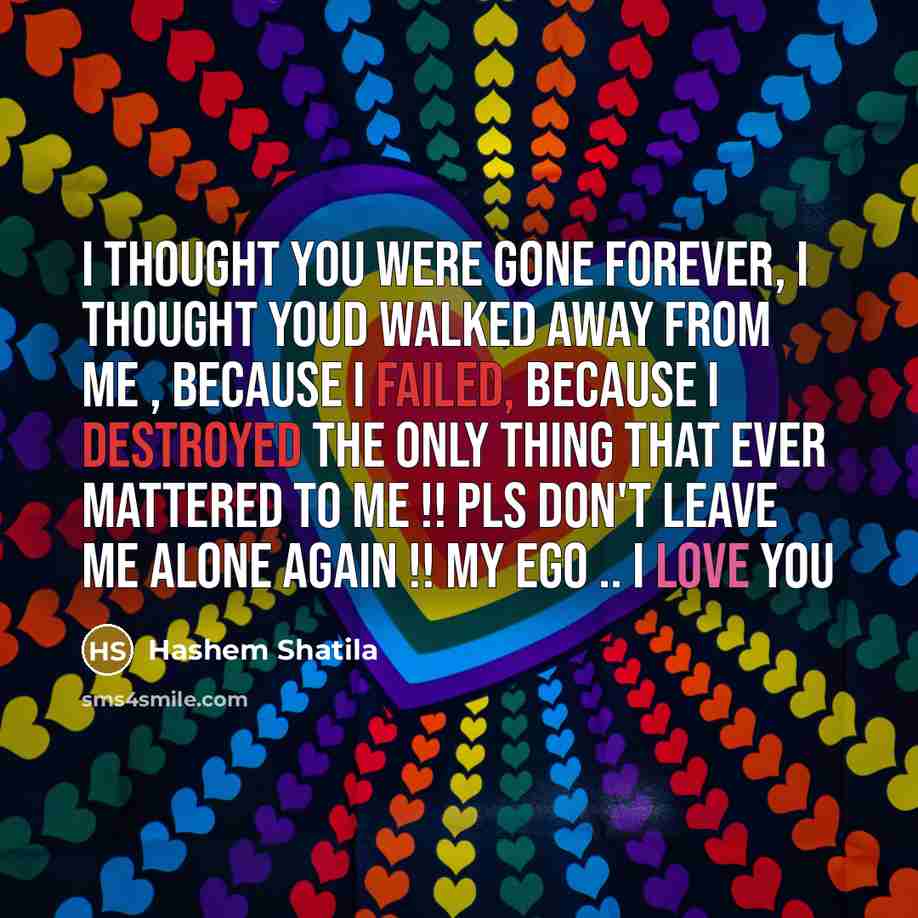 “I thought you were gone forever, I thought youd walked away from me , because I failed, because I destroyed the only thing that ever mattered to me !! pls don't leave me alone again !! my ego .. I love you” quote by Hashem Shatila
