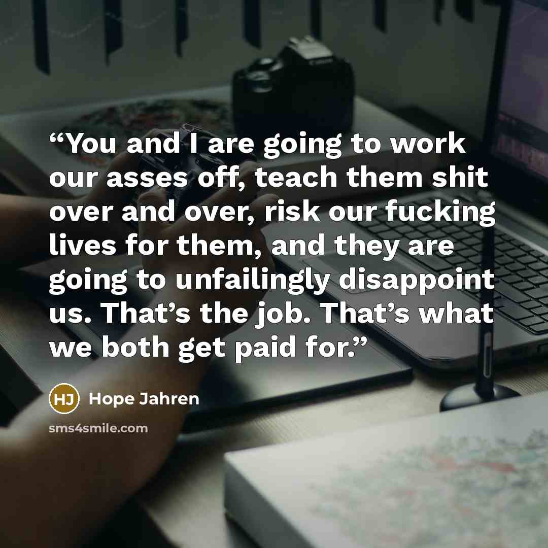 “You and I are going to work our asses off, teach them shit over and over, risk our fucking lives for them, and they are going to unfailingly disappoint us. That’s the job. That’s what we both get paid for.” quote by Hope Jahren