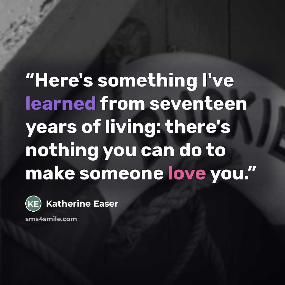 “Here's something I've learned from seventeen years of living: there's nothing you can do to make someone love you.” quote by Katherine Easer