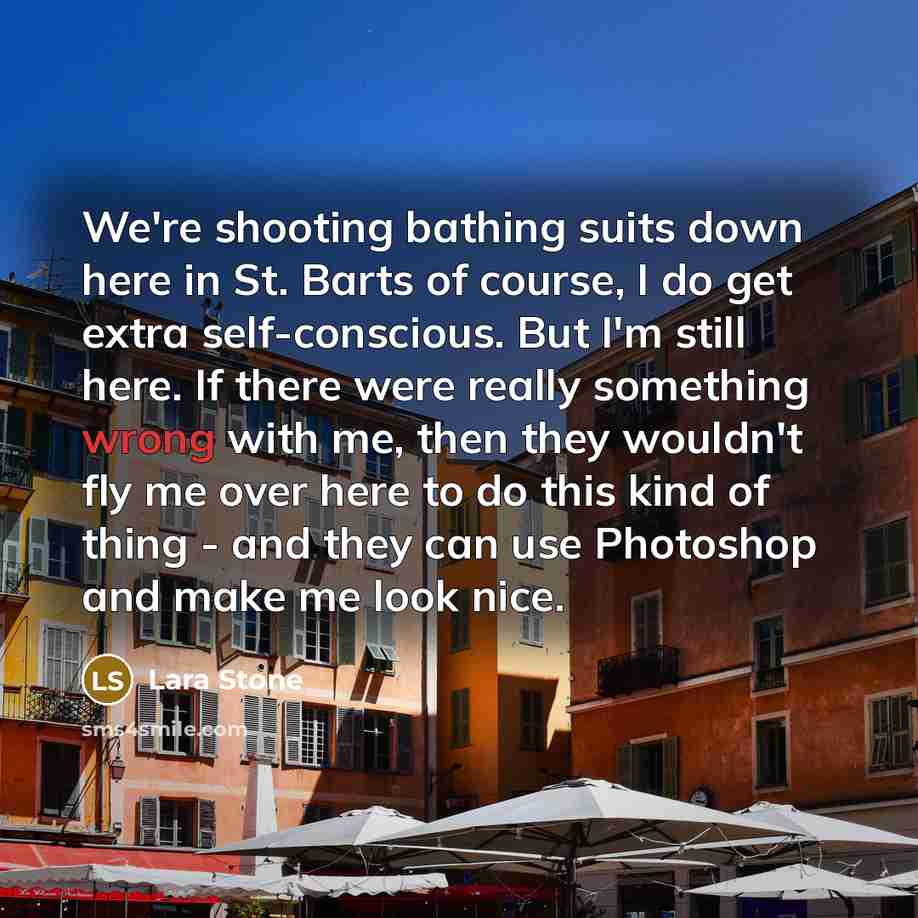 “We're shooting bathing suits down here in St. Barts of course, I do get extra self-conscious. But I'm still here. If there were really something wrong with me, then they wouldn't fly me over here to do this kind of thing - and they can use Photoshop and make me look nice.” quote by Lara Stone