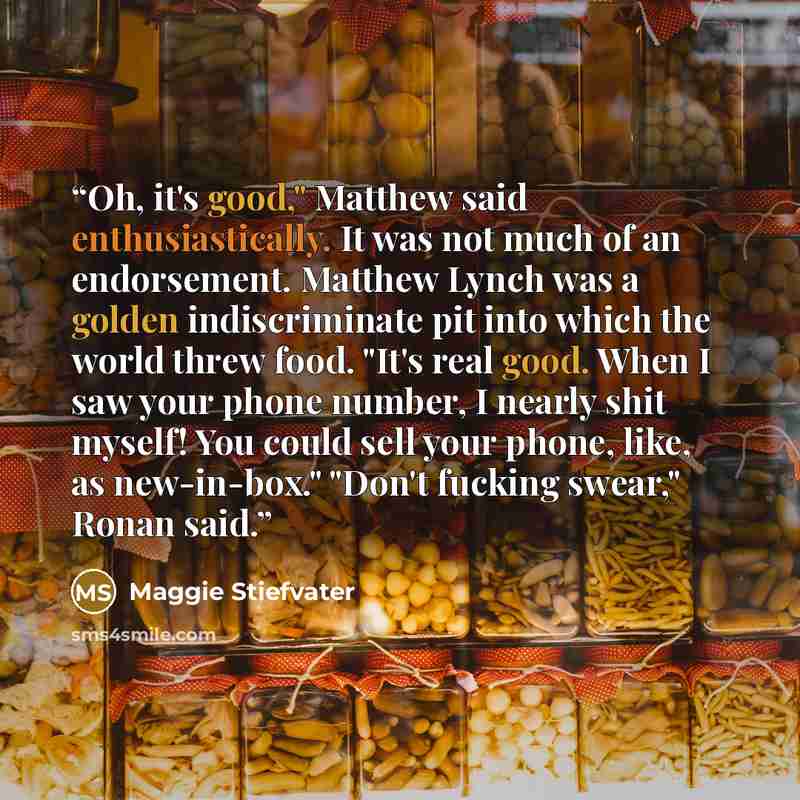 “Oh, it's good," Matthew said enthusiastically. It was not much of an endorsement. Matthew Lynch was a golden indiscriminate pit into which the world threw food. "It's real good. When I saw your phone number, I nearly shit myself! You could sell your phone, like, as new-in-box." "Don't fucking…” quote by Maggie Stiefvater