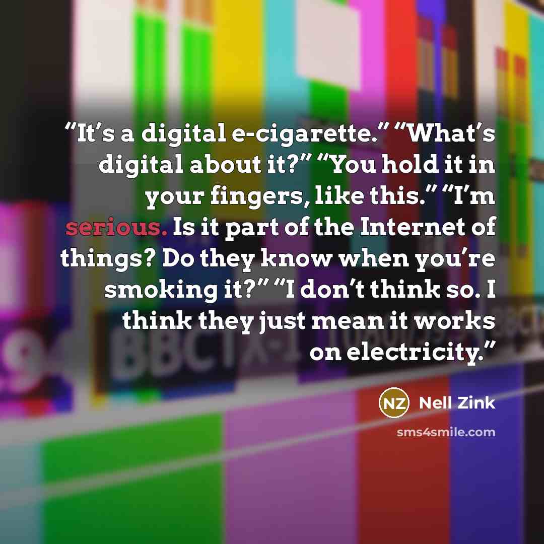 “It’s a digital e-cigarette.” “What’s digital about it?” “You hold it in your fingers, like this.” “I’m serious. Is it part of the Internet of things? Do they know when you’re smoking it?” “I don’t think so. I think they just mean it works on electricity.” quote by Nell Zink