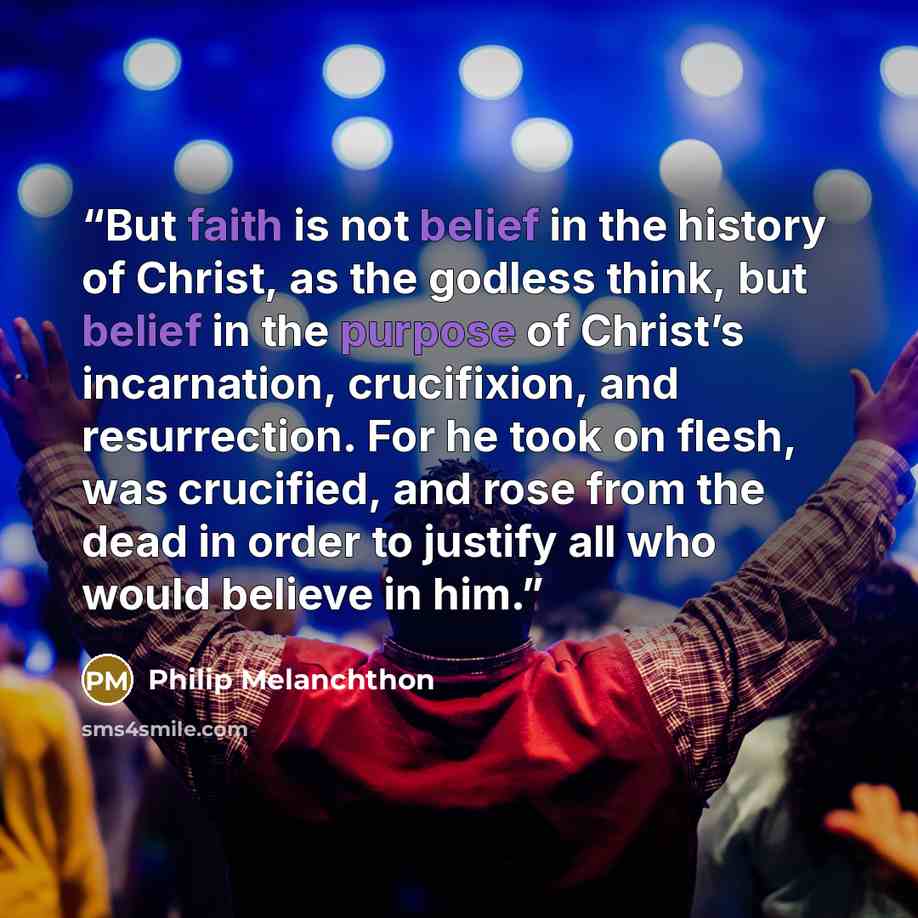 “But faith is not belief in the history of Christ, as the godless think, but belief in the purpose of Christ’s incarnation, crucifixion, and resurrection. For he took on flesh, was crucified, and rose from the dead in order to justify all who would believe in him.” quote by Philip Melanchthon