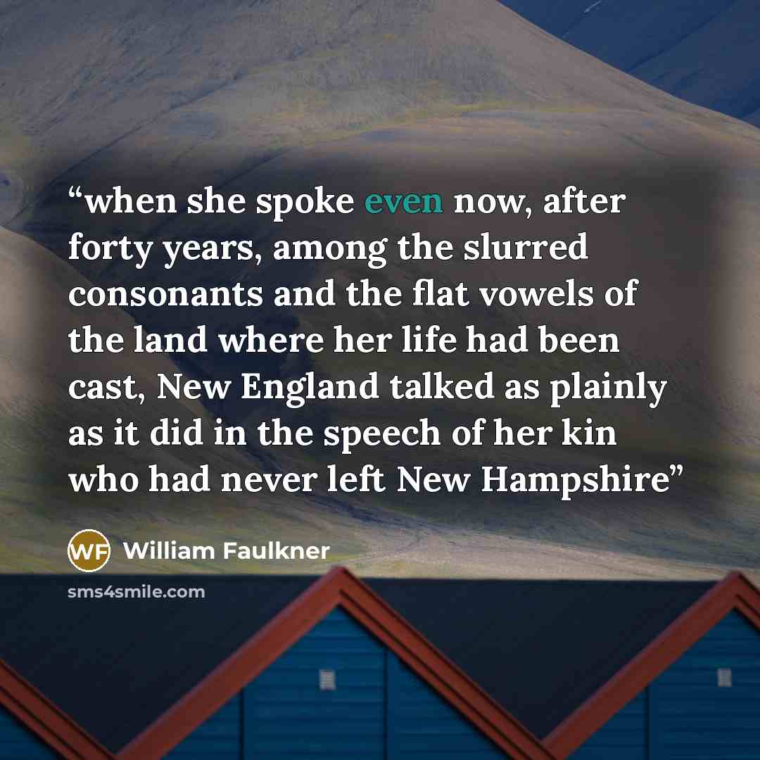 “when she spoke even now, after forty years, among the slurred consonants and the flat vowels of the land where her life had been cast, New England talked as plainly as it did in the speech of her kin who had never left New Hampshire” quote by William Faulkner