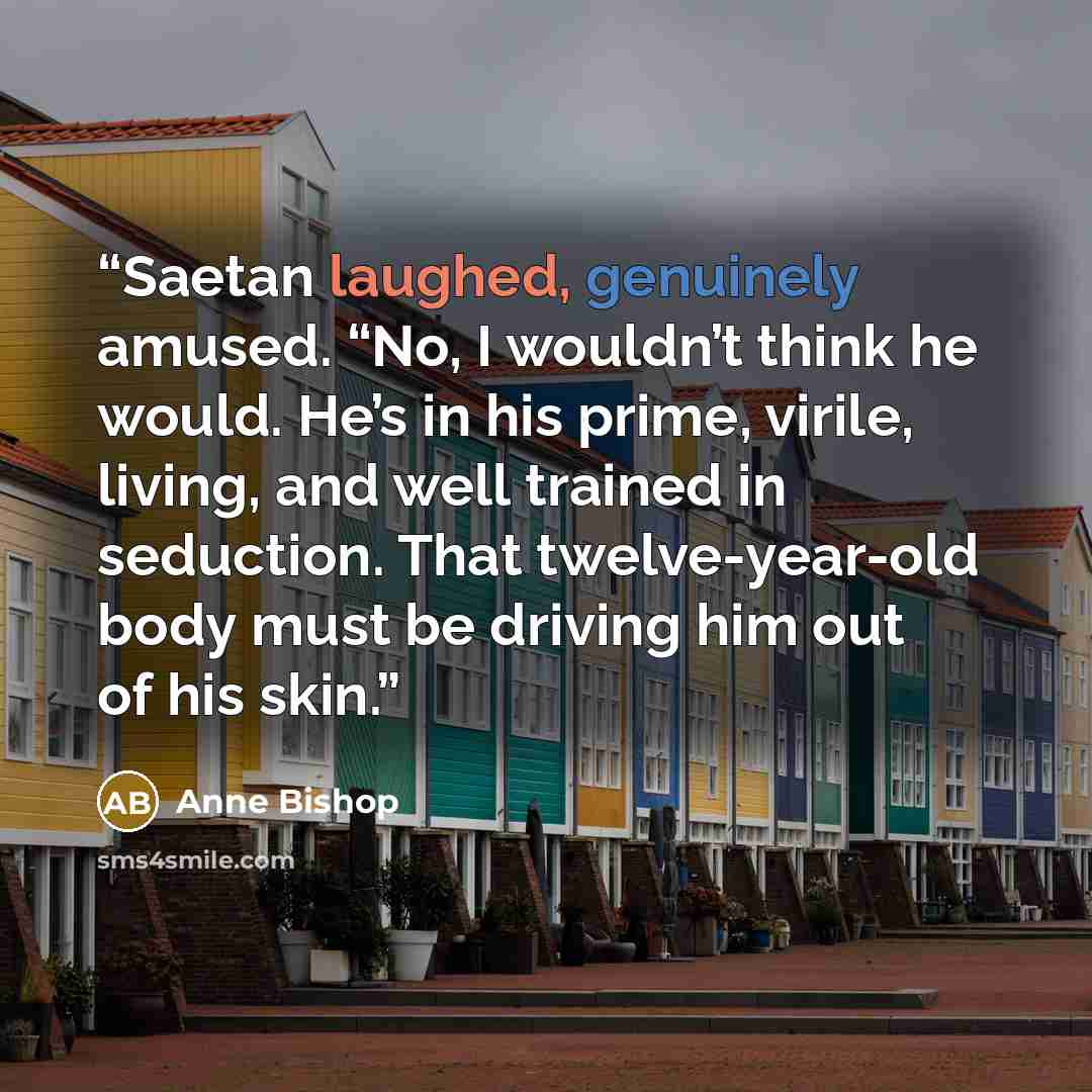 “Saetan laughed, genuinely amused. “No, I wouldn’t think he would. He’s in his prime, virile, living, and well trained in seduction. That twelve-year-old body must be driving him out of his skin.” quote by Anne Bishop
