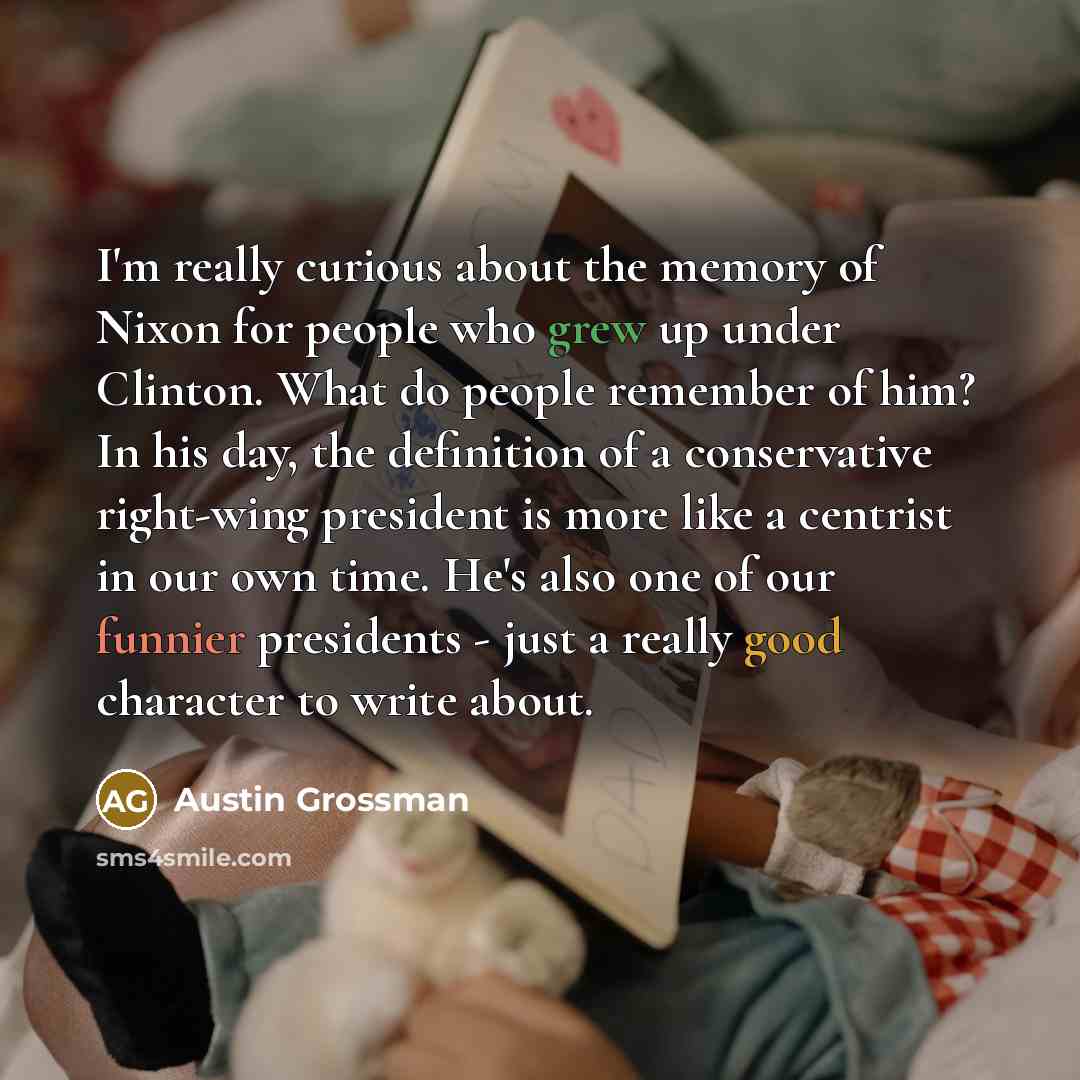 “I'm really curious about the memory of Nixon for people who grew up under Clinton. What do people remember of him? In his day, the definition of a conservative right-wing president is more like a centrist in our own time. He's also one of our funnier presidents - just a really good character to…” quote by Austin Grossman