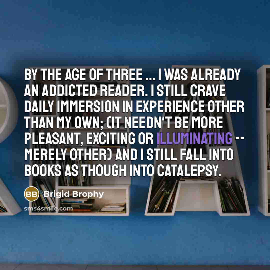 “By the age of three ... I was already an addicted reader. I still crave daily immersion in experience other than my own; (it needn't be more pleasant, exciting or illuminating -- merely other) and I still fall into books as though into catalepsy.” quote by Brigid Brophy