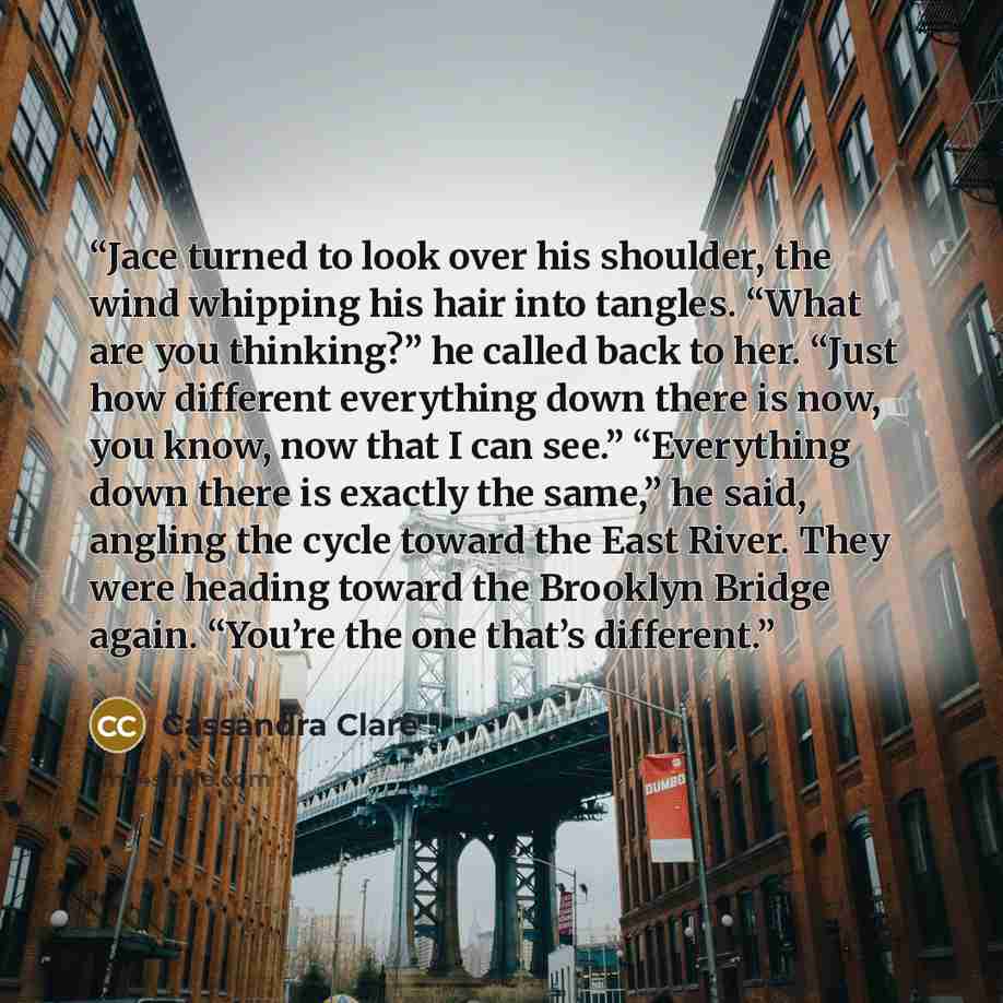 “Jace turned to look over his shoulder, the wind whipping his hair into tangles. “What are you thinking?” he called back to her. “Just how different everything down there is now, you know, now that I can see.” “Everything down there is exactly the same,” he said, angling the cycle toward the East…” quote by Cassandra Clare