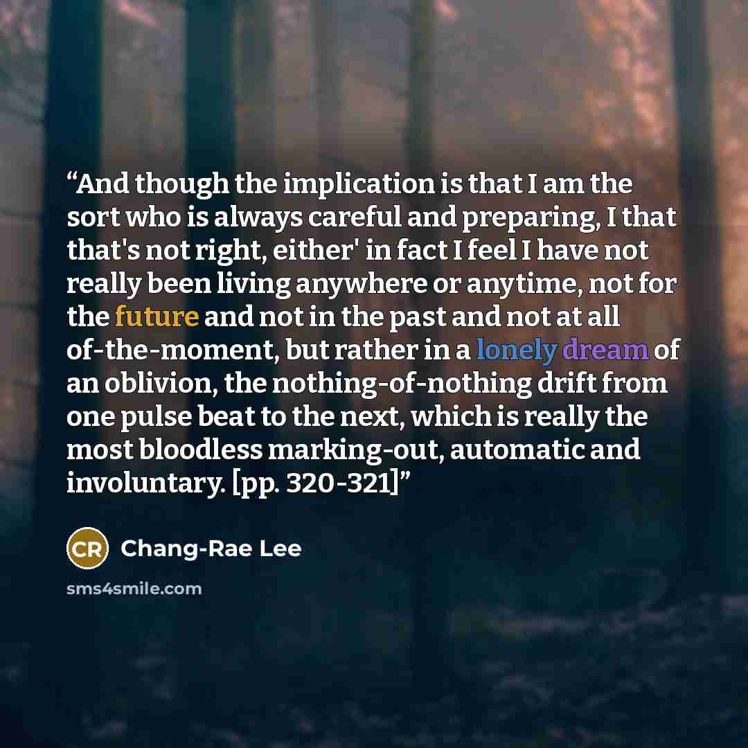“And though the implication is that I am the sort who is always careful and preparing, I that that's not right, either' in fact I feel I have not really been living anywhere or anytime, not for the future and not in the past and not at all of-the-moment, but rather in a lonely dream of an oblivion…” quote by Chang-rae Lee