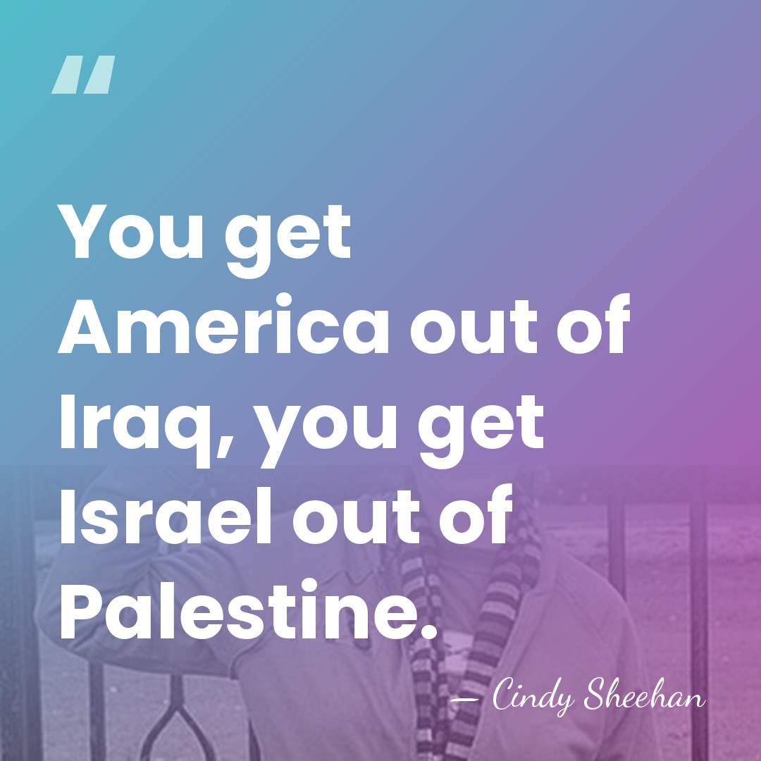 You get America out of Iraq, you get Israel out of Palestine. - Cindy Sheehan