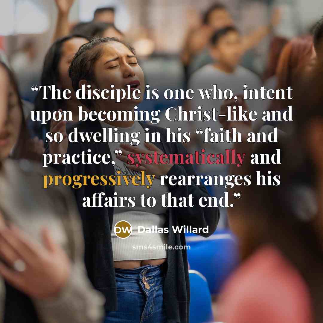 “The disciple is one who, intent upon becoming Christ-like and so dwelling in his “faith and practice,” systematically and progressively rearranges his affairs to that end.” quote by Dallas Willard