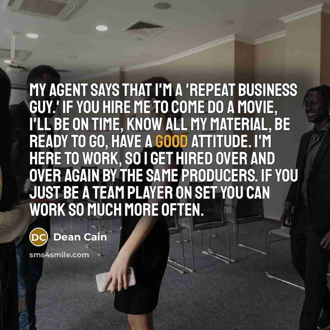 “My agent says that I'm a 'repeat business guy.' If you hire me to come do a movie, I'll be on time, know all my material, be ready to go, have a good attitude. I'm here to work, so I get hired over and over again by the same producers. If you just be a team player on set you can work so much more…” quote by Dean Cain
