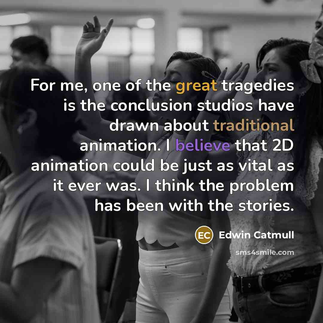 “For me, one of the great tragedies is the conclusion studios have drawn about traditional animation. I believe that 2D animation could be just as vital as it ever was. I think the problem has been with the stories.” quote by Edwin Catmull