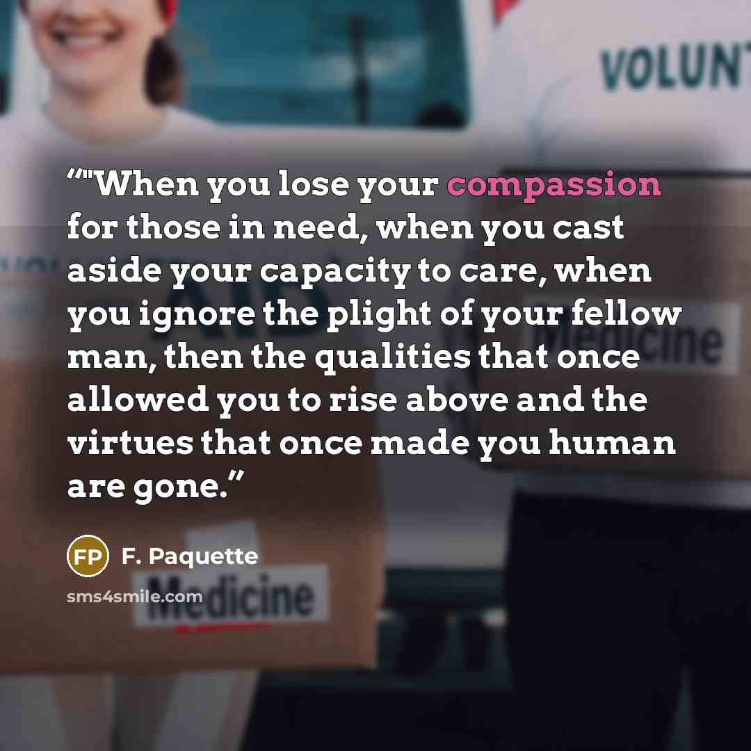 “‎"When you lose your compassion for those in need, when you cast aside your capacity to care, when you ignore the plight of your fellow man, then the qualities that once allowed you to rise above and the virtues that once made you human are gone.” quote by F. Paquette