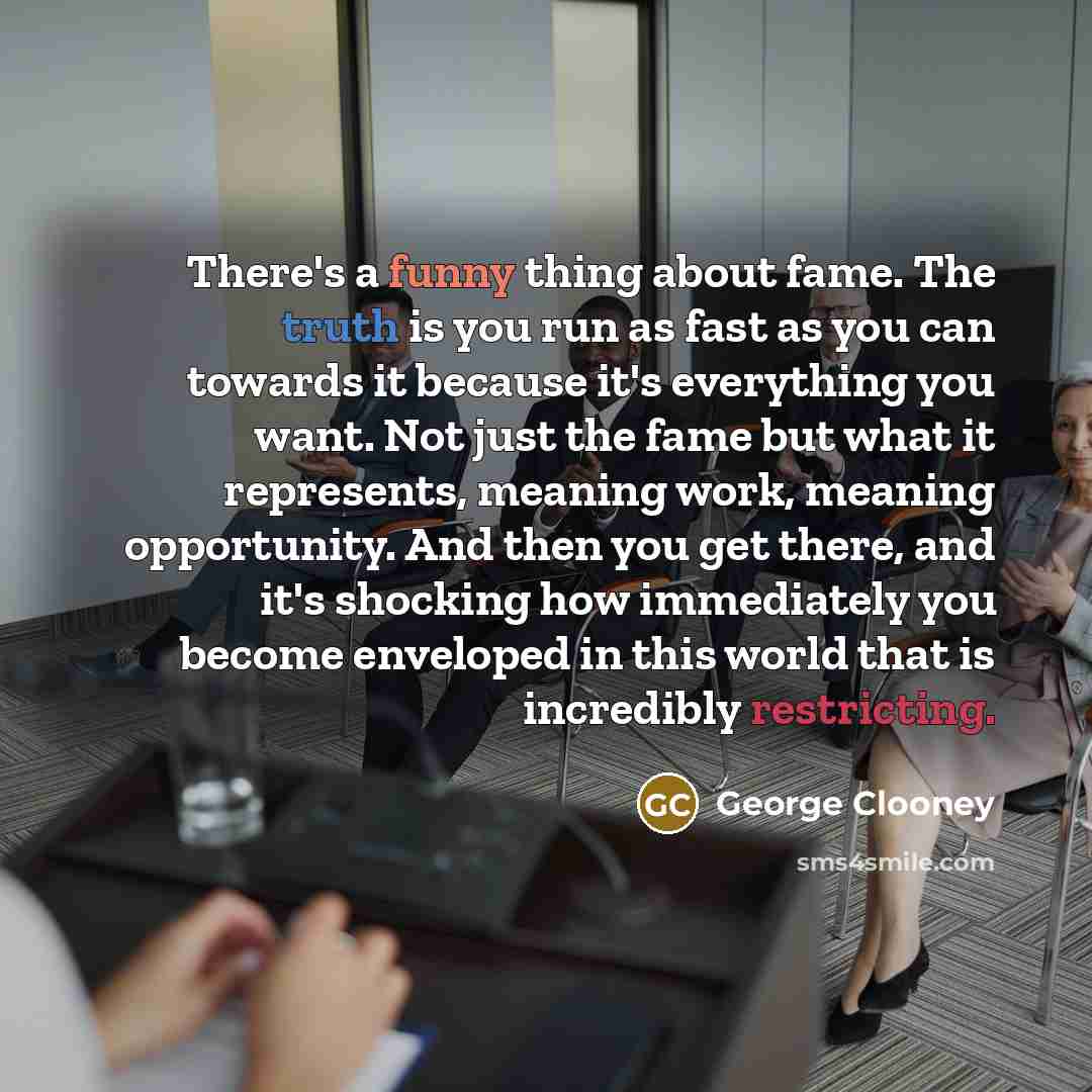 “There's a funny thing about fame. The truth is you run as fast as you can towards it because it's everything you want. Not just the fame but what it represents, meaning work, meaning opportunity. And then you get there, and it's shocking how immediately you become enveloped in this world that is…” quote by George Clooney