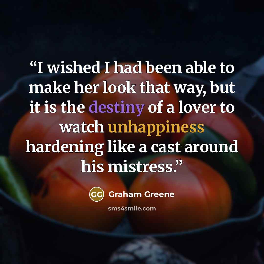 “I wished I had been able to make her look that way, but it is the destiny of a lover to watch unhappiness hardening like a cast around his mistress.” quote by Graham Greene