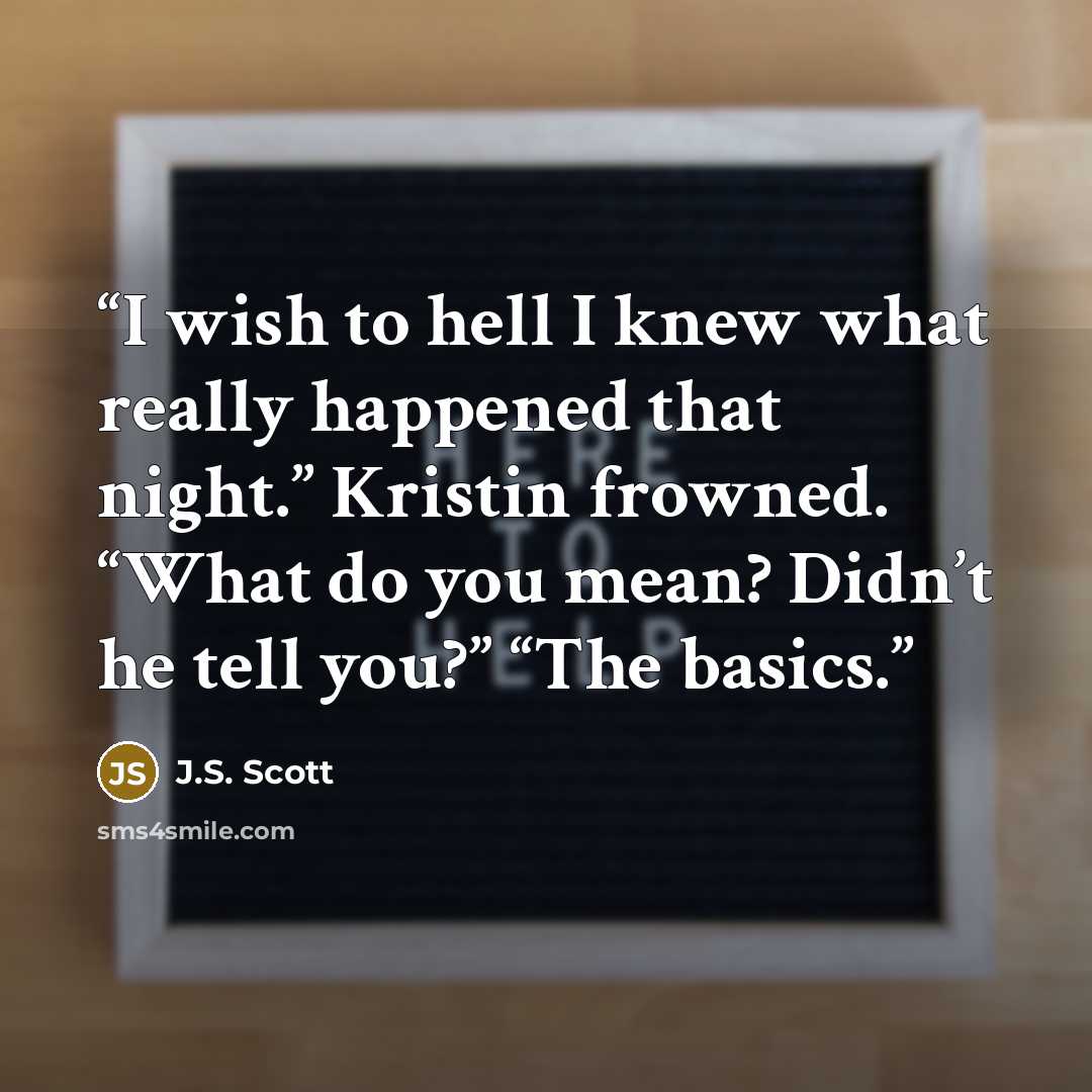 “I wish to hell I knew what really happened that night.” Kristin frowned. “What do you mean? Didn’t he tell you?” “The basics.” quote by J.S. Scott