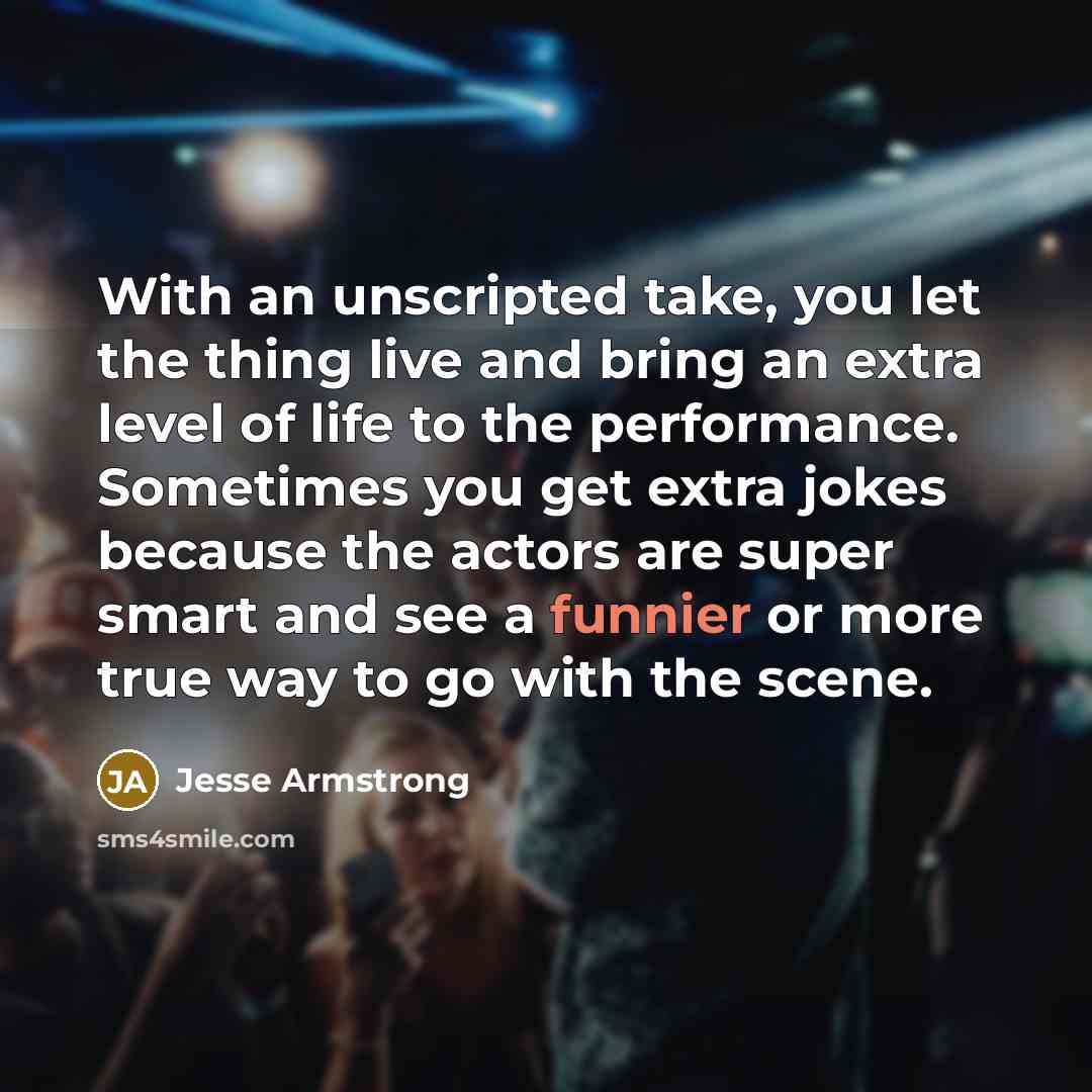 “With an unscripted take, you let the thing live and bring an extra level of life to the performance. Sometimes you get extra jokes because the actors are super smart and see a funnier or more true way to go with the scene.” quote by Jesse Armstrong