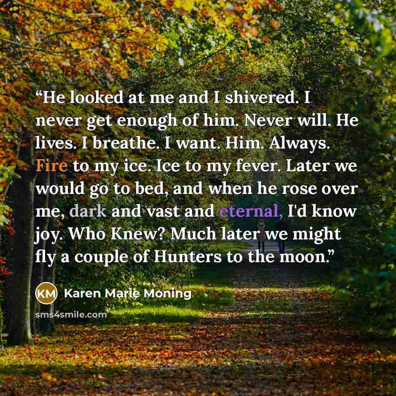 “He looked at me and I shivered. I never get enough of him. Never will. He lives. I breathe. I want. Him. Always. Fire to my ice. Ice to my fever. Later we would go to bed, and when he rose over me, dark and vast and eternal, I'd know joy. Who Knew? Much later we might fly a couple of Hunters to…” quote by Karen Marie Moning