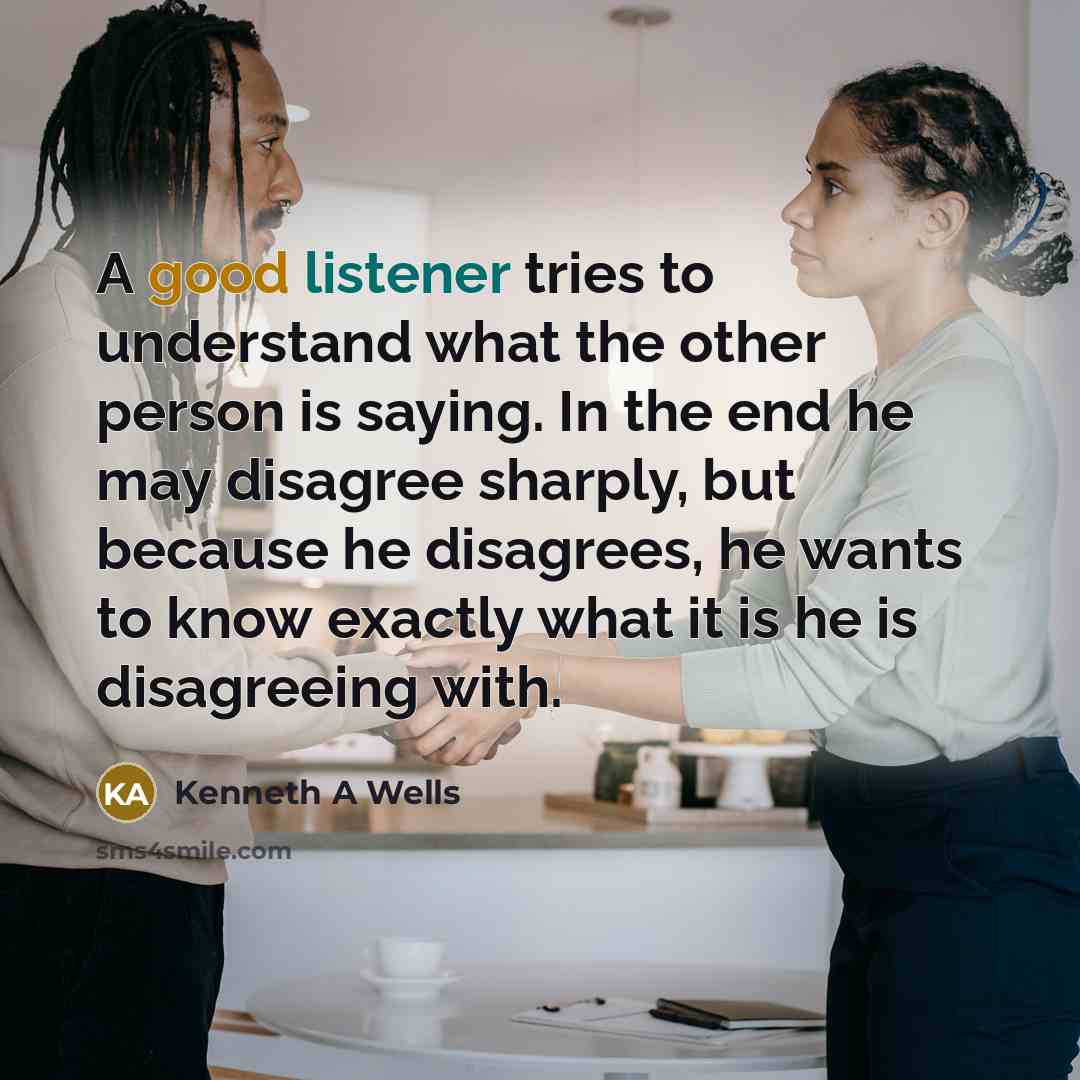 “A good listener tries to understand what the other person is saying. In the end he may disagree sharply, but because he disagrees, he wants to know exactly what it is he is disagreeing with.” quote by Kenneth A Wells