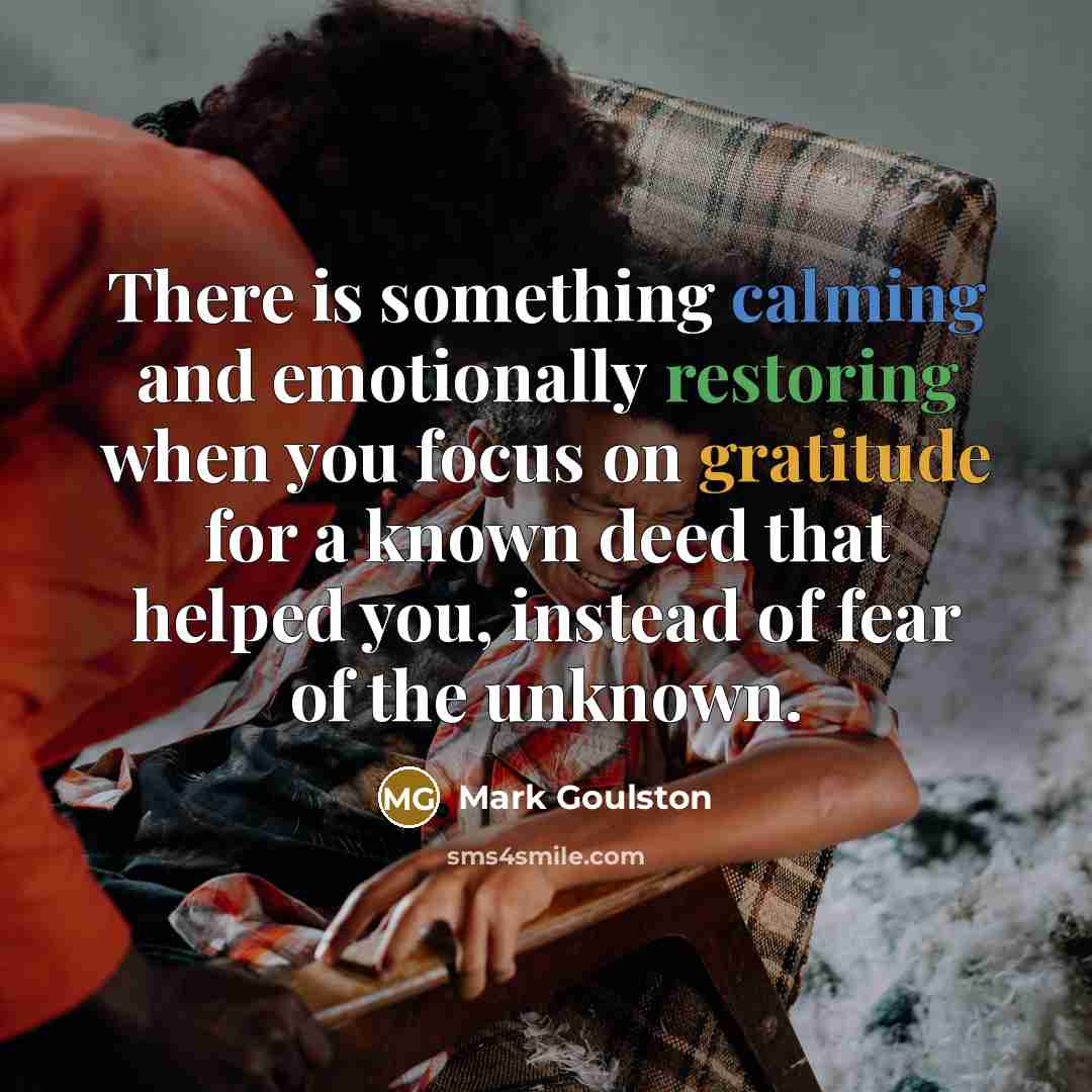 “There is something calming and emotionally restoring when you focus on gratitude for a known deed that helped you, instead of fear of the unknown.” quote by Mark Goulston