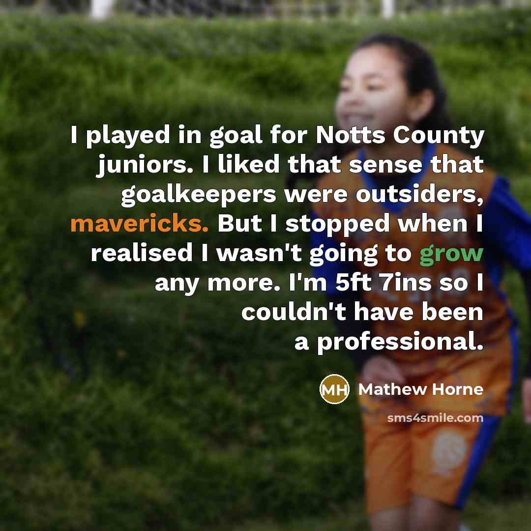 “I played in goal for Notts County juniors. I liked that sense that goalkeepers were outsiders, mavericks. But I stopped when I realised I wasn't going to grow any more. I'm 5ft 7ins so I couldn't have been a professional.” quote by Mathew Horne