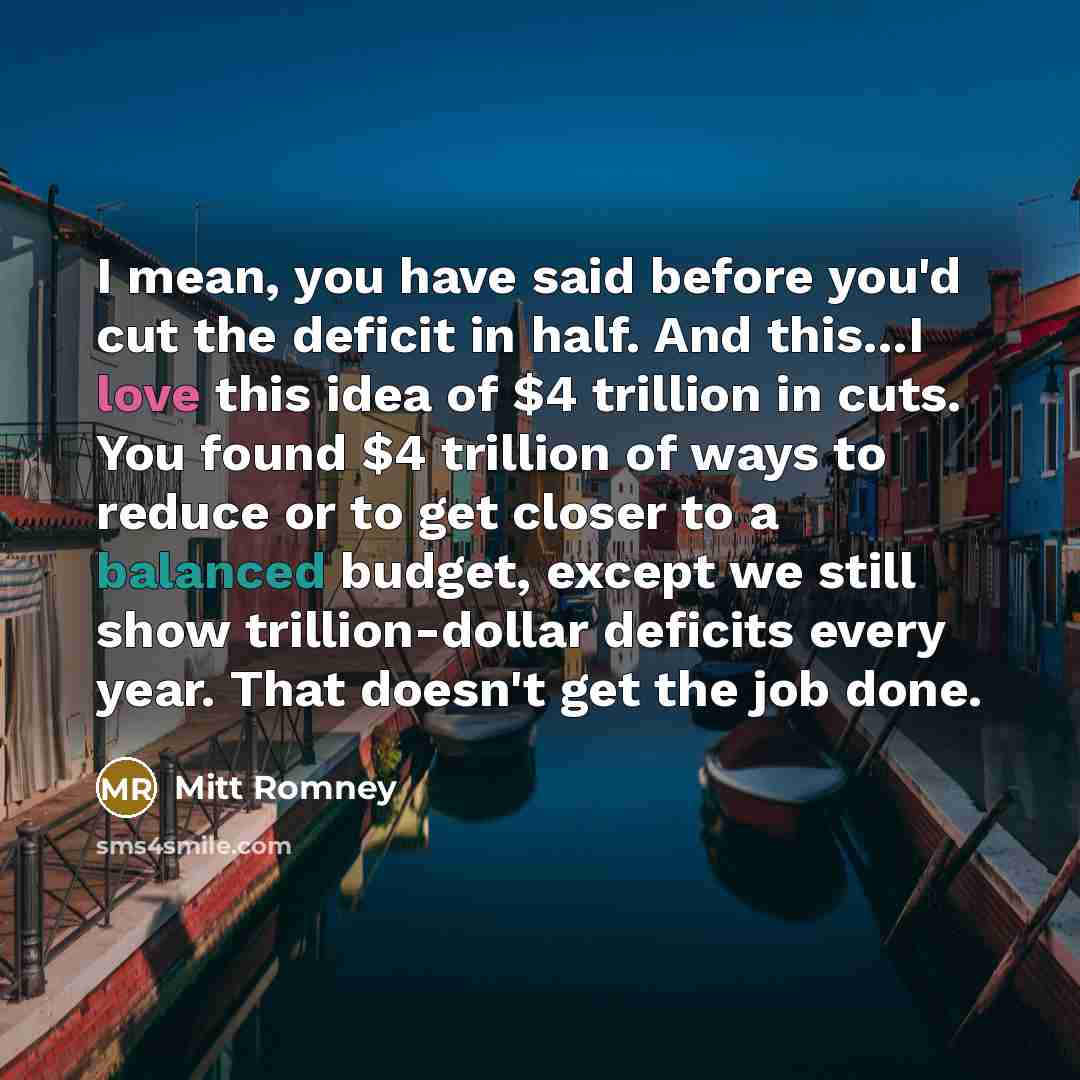 “I mean, you have said before you'd cut the deficit in half. And this...I love this idea of $4 trillion in cuts. You found $4 trillion of ways to reduce or to get closer to a balanced budget, except we still show trillion-dollar deficits every year. That doesn't get the job done.” quote by Mitt Romney