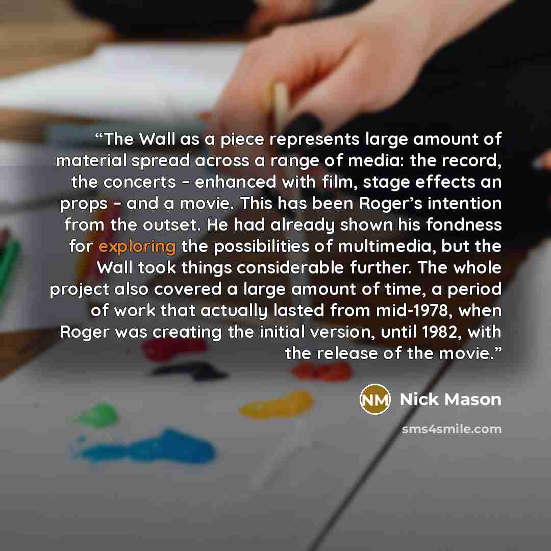 “The Wall as a piece represents large amount of material spread across a range of media: the record, the concerts – enhanced with film, stage effects an props – and a movie. This has been Roger’s intention from the outset. He had already shown his fondness for exploring the possibilities of…” quote by Nick Mason