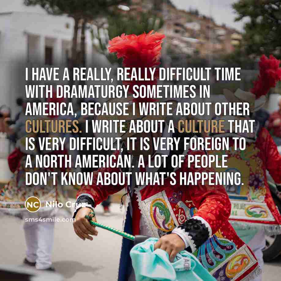 “I have a really, really difficult time with dramaturgy sometimes in America, because I write about other cultures. I write about a culture that is very difficult, it is very foreign to a North American. A lot of people don't know about what's happening.” quote by Nilo Cruz