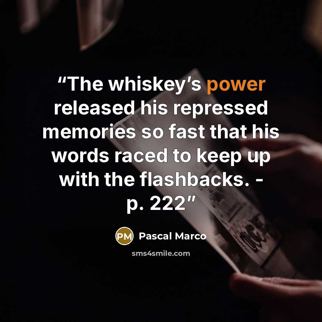 “The whiskey’s power released his repressed memories so fast that his words raced to keep up with the flashbacks. - p. 222” quote by Pascal Marco