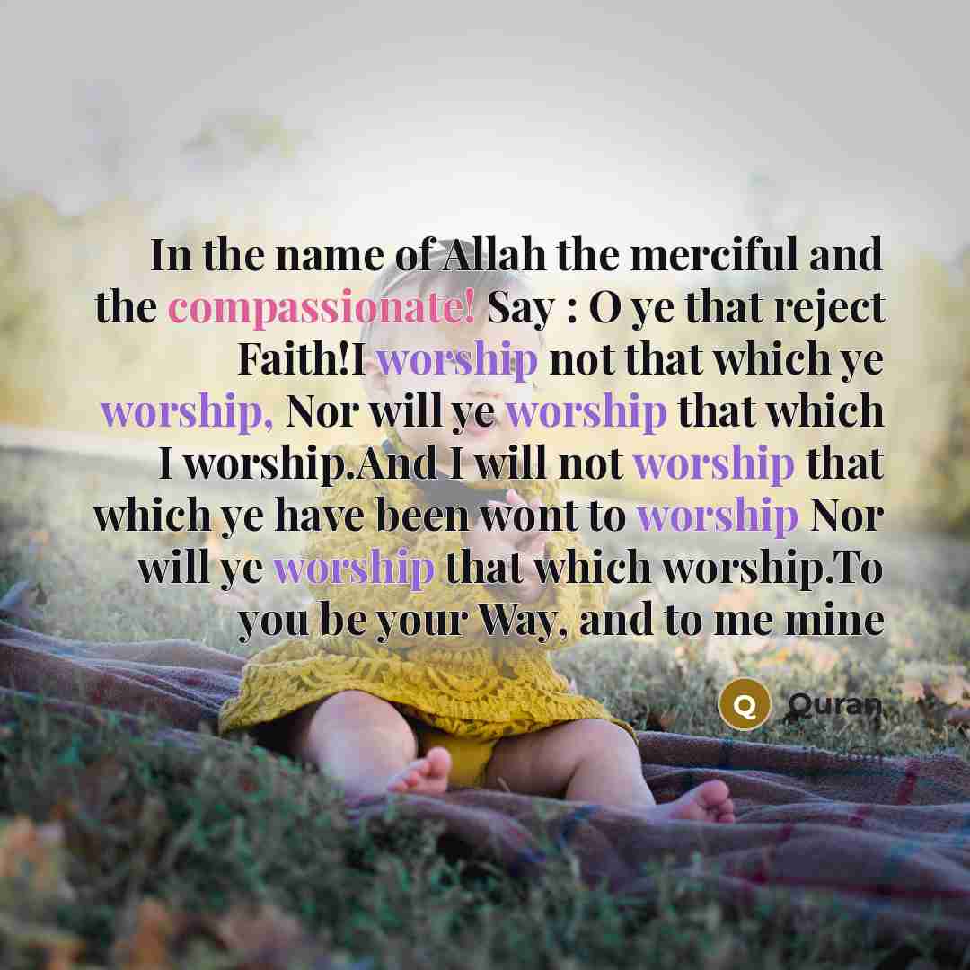 “In the name of Allah the merciful and the compassionate! Say : O ye that reject Faith!I worship not that which ye worship, Nor will ye worship that which I worship.And I will not worship that which ye have been wont to worship Nor will ye worship that which worship.To you be your Way, and to me mine” quote by Quran