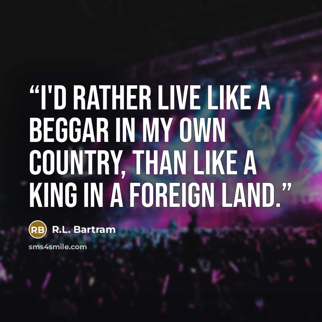 “I'd rather live like a beggar in my own country, than like a king in a foreign land.” quote by R.L. Bartram